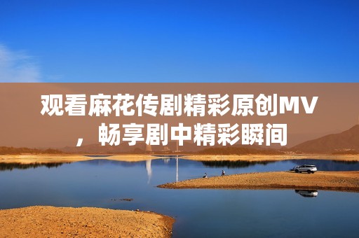觀看麻花傳劇精彩原創(chuàng)MV<div   id=
