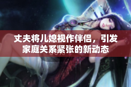 丈夫?qū)合币曌靼閭H，引發(fā)家庭關(guān)系緊張的新動態(tài)