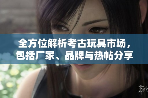 全方位解析考古玩具市場(chǎng)，包括廠家、品牌與熱帖分享