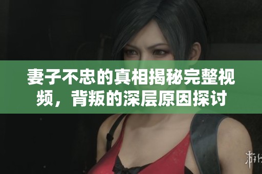 妻子不忠的真相揭秘完整視頻，背叛的深層原因探討