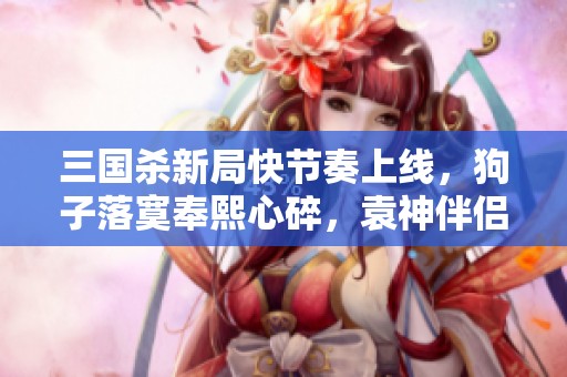 三國殺新局快節(jié)奏上線，狗子落寞奉熙心碎，袁神伴侶再出征