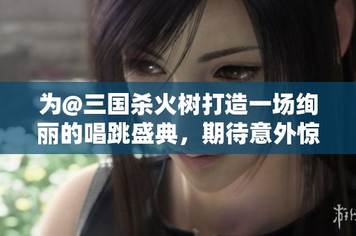 為@三國殺火樹打造一場絢麗的唱跳盛典，期待意外驚喜到來