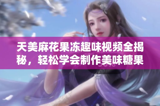 天美麻花果凍趣味視頻全揭秘，輕松學(xué)會(huì)制作美味糖果
