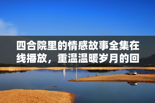 四合院里的情感故事全集在線播放，重溫溫暖歲月的回憶