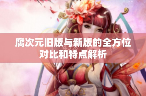 腐次元舊版與新版的全方位對(duì)比和特點(diǎn)解析