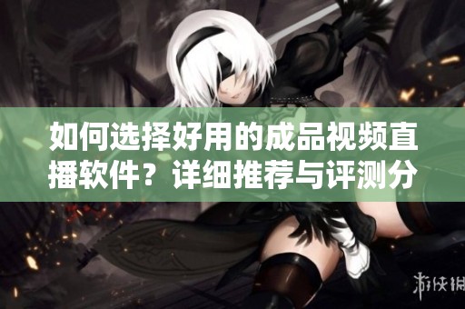 如何選擇好用的成品視頻直播軟件？詳細推薦與評測分享