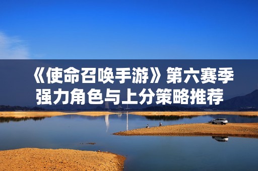 《使命召喚手游》第六賽季強(qiáng)力角色與上分策略推薦