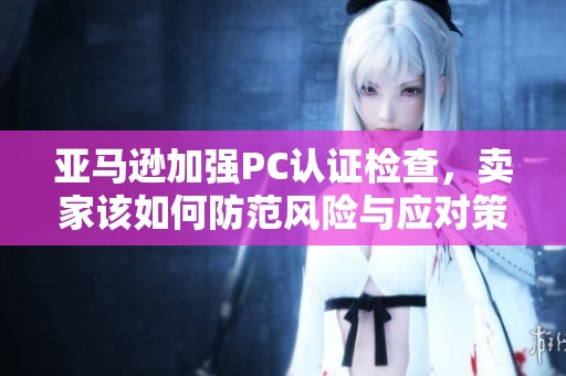 亞馬遜加強(qiáng)PC認(rèn)證檢查，賣家該如何防范風(fēng)險(xiǎn)與應(yīng)對(duì)策略