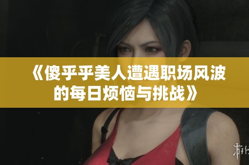 《傻乎乎美人遭遇職場風(fēng)波的每日煩惱與挑戰(zhàn)》