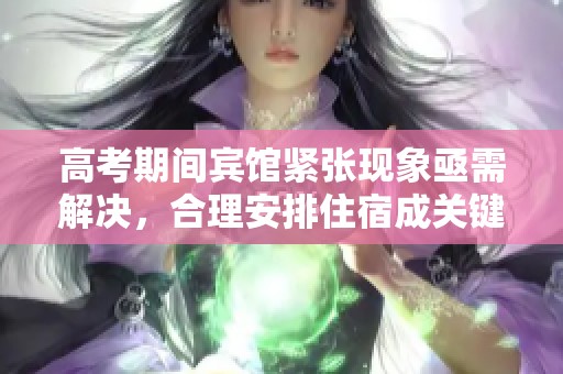 高考期間賓館緊張現(xiàn)象亟需解決，合理安排住宿成關鍵