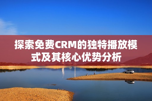 探索免費(fèi)CRM的獨(dú)特播放模式及其核心優(yōu)勢分析
