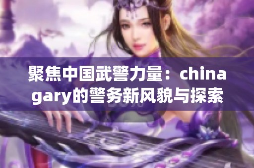 聚焦中國武警力量：chinagary的警務(wù)新風(fēng)貌與探索