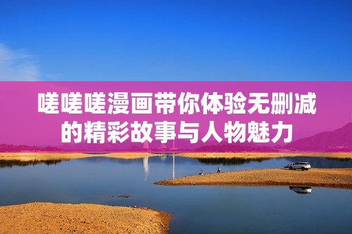嗟嗟嗟漫畫帶你體驗無刪減的精彩故事與人物魅力