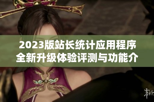 2023版站長統(tǒng)計(jì)應(yīng)用程序全新升級(jí)體驗(yàn)評(píng)測(cè)與功能介紹