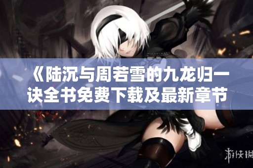 《陸沉與周若雪的九龍歸一訣全書免費下載及最新章節(jié)更新》