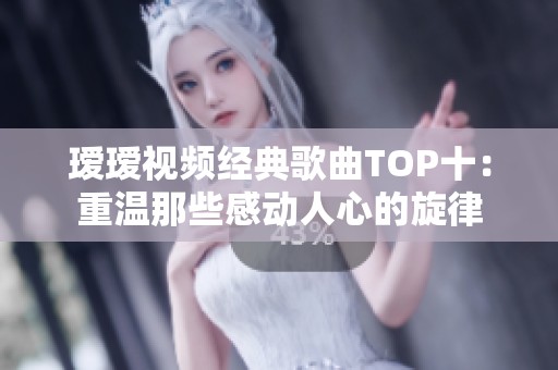 璦璦視頻經(jīng)典歌曲TOP十：重溫那些感動人心的旋律