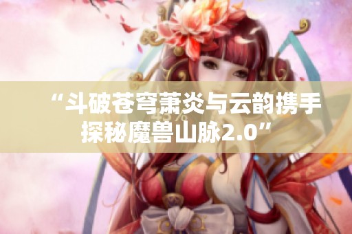 “斗破蒼穹蕭炎與云韻攜手探秘魔獸山脈2.0”