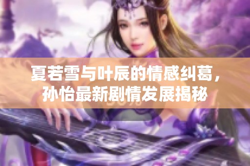 夏若雪與葉辰的情感糾葛，孫怡最新劇情發(fā)展揭秘