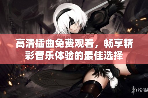 高清插曲免費(fèi)觀看，暢享精彩音樂(lè)體驗(yàn)的最佳選擇