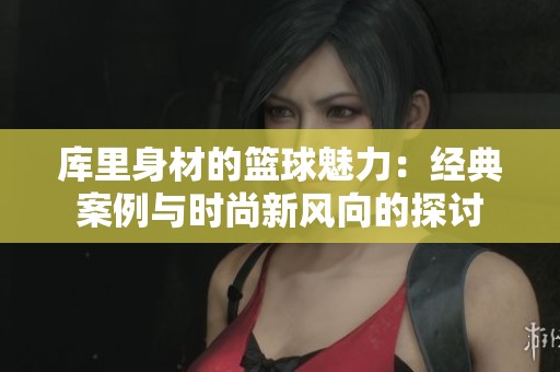 庫里身材的籃球魅力：經(jīng)典案例與時(shí)尚新風(fēng)向的探討