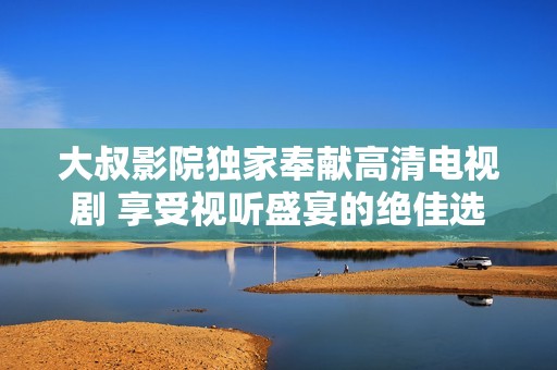 大叔影院獨家奉獻(xiàn)高清電視劇 享受視聽盛宴的絕佳選擇
