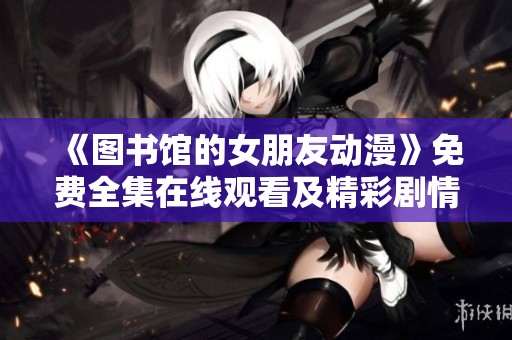 《圖書館的女朋友動(dòng)漫》免費(fèi)全集在線觀看及精彩劇情解析