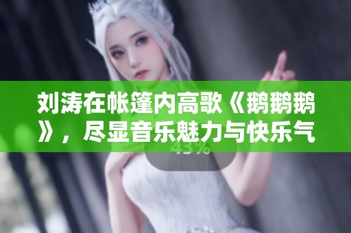 劉濤在帳篷內(nèi)高歌《鵝鵝鵝》，盡顯音樂魅力與快樂氣氛
