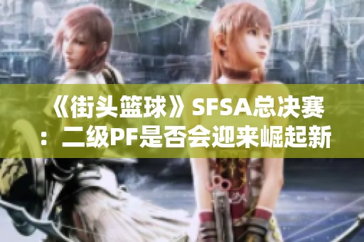 《街頭籃球》SFSA總決賽：二級(jí)PF是否會(huì)迎來(lái)崛起新機(jī)遇