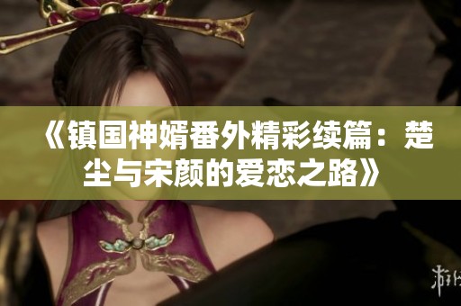 《鎮(zhèn)國神婿番外精彩續(xù)篇：楚塵與宋顏的愛戀之路》