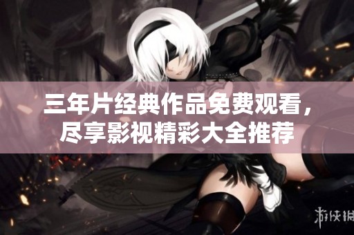 三年片經(jīng)典作品免費(fèi)觀看，盡享影視精彩大全推薦