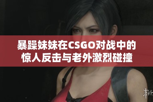 暴躁妹妹在CSGO對(duì)戰(zhàn)中的驚人反擊與老外激烈碰撞