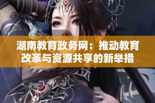 湖南教育政務(wù)網(wǎng)：推動教育改革與資源共享的新舉措