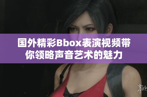 國外精彩Bbox表演視頻帶你領(lǐng)略聲音藝術(shù)的魅力