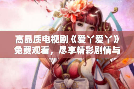 高品質(zhì)電視劇《愛丫愛丫》免費(fèi)觀看，盡享精彩劇情與感人故事
