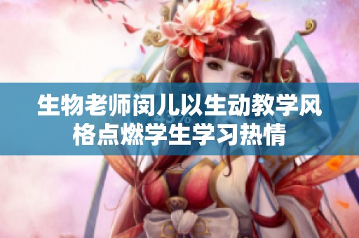 生物老師閔兒以生動教學(xué)風(fēng)格點燃學(xué)生學(xué)習(xí)熱情