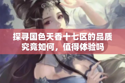 探尋國(guó)色天香十七區(qū)的品質(zhì)究竟如何，值得體驗(yàn)嗎