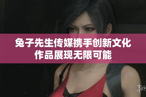 兔子先生傳媒攜手創(chuàng)新文化作品展現(xiàn)無限可能