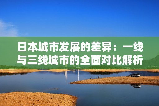 日本城市發(fā)展的差異：一線與三線城市的全面對(duì)比解析
