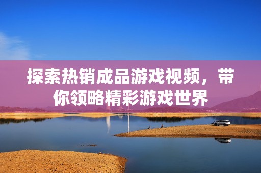 探索熱銷成品游戲視頻，帶你領(lǐng)略精彩游戲世界