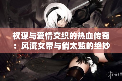 權(quán)謀與愛情交織的熱血傳奇：風(fēng)流女帝與俏太監(jiān)的絕妙故事