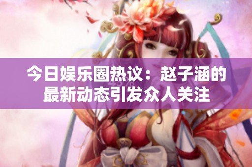 今日娛樂圈熱議：趙子涵的最新動(dòng)態(tài)引發(fā)眾人關(guān)注