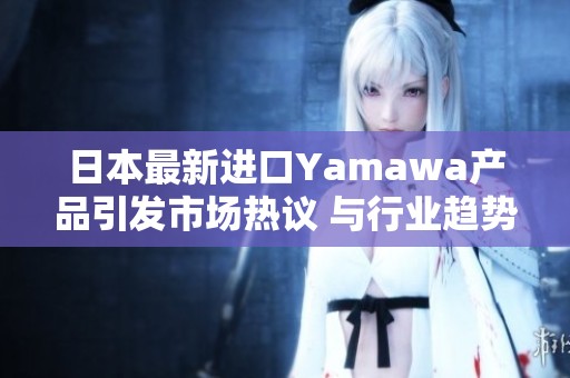 日本最新進口Yamawa產(chǎn)品引發(fā)市場熱議 與行業(yè)趨勢同行