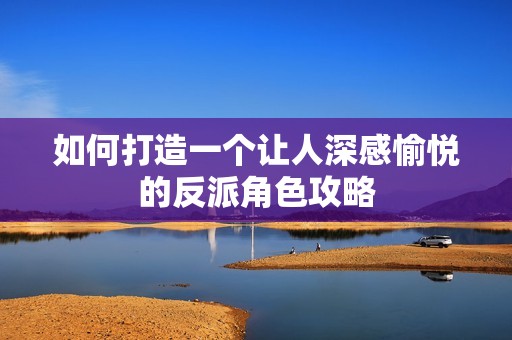 如何打造一個讓人深感愉悅的反派角色攻略