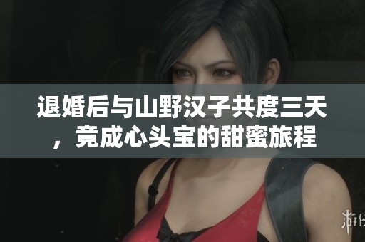 退婚后與山野漢子共度三天，竟成心頭寶的甜蜜旅程