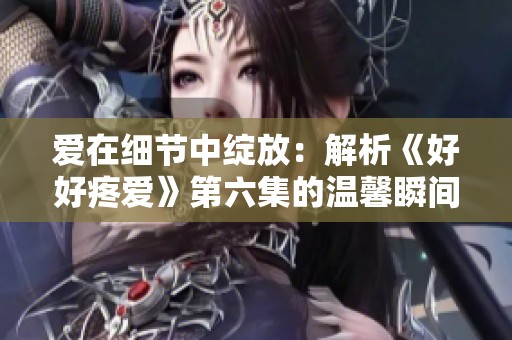 愛(ài)在細(xì)節(jié)中綻放：解析《好好疼愛(ài)》第六集的溫馨瞬間