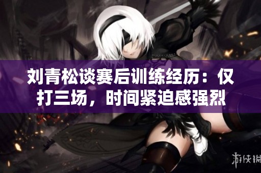 劉青松談賽后訓(xùn)練經(jīng)歷：僅打三場，時間緊迫感強烈