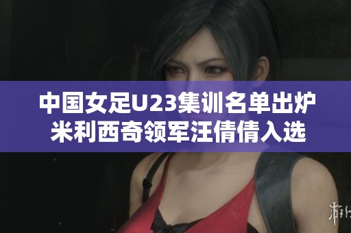 中國(guó)女足U23集訓(xùn)名單出爐 米利西奇領(lǐng)軍汪倩倩入選