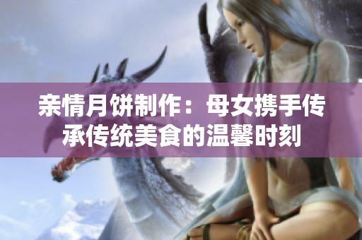 親情月餅制作：母女?dāng)y手傳承傳統(tǒng)美食的溫馨時(shí)刻