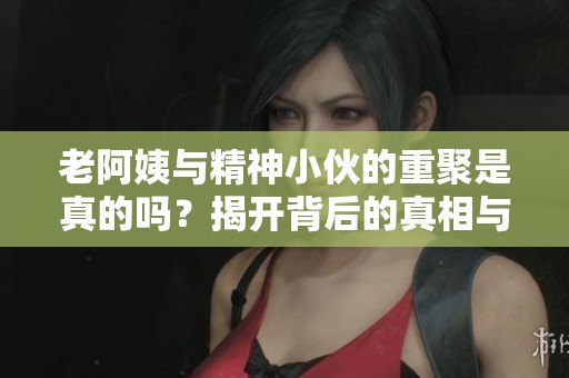 老阿姨與精神小伙的重聚是真的嗎？揭開背后的真相與故事