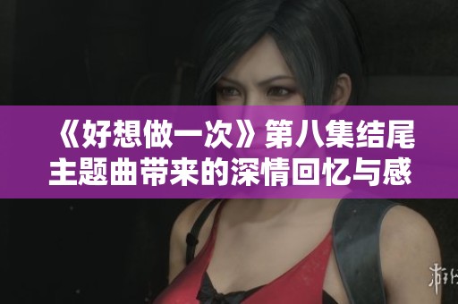 《好想做一次》第八集結(jié)尾主題曲帶來的深情回憶與感動(dòng)